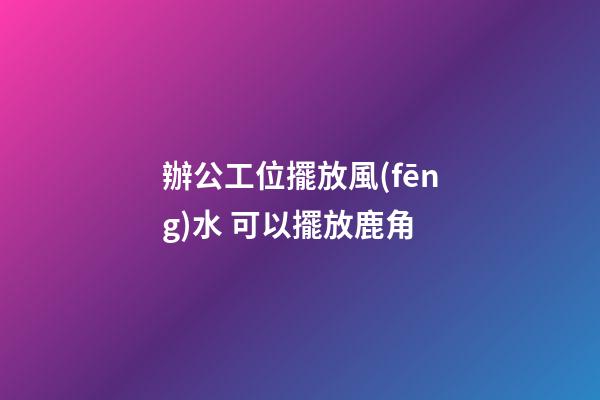 辦公工位擺放風(fēng)水 可以擺放鹿角